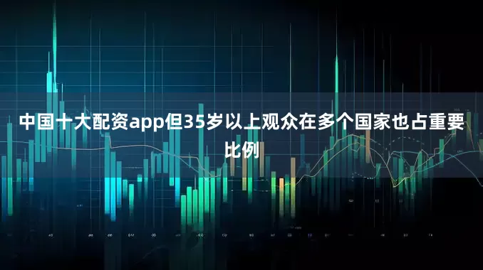 中国十大配资app但35岁以上观众在多个国家也占重要比例