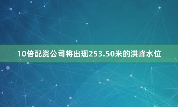 10倍配资公司将出现253.50米的洪峰水位