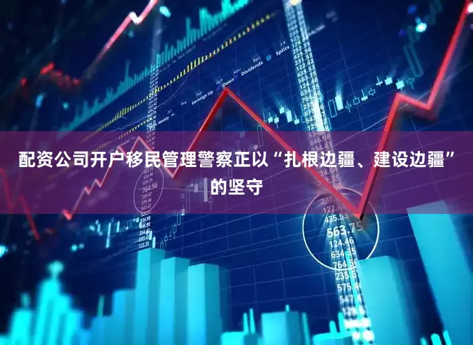配资公司开户移民管理警察正以“扎根边疆、建设边疆”的坚守