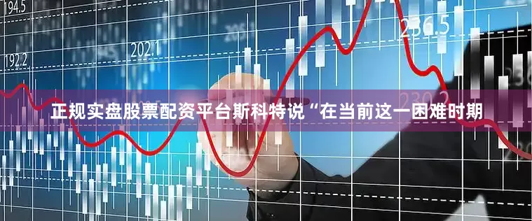 正规实盘股票配资平台斯科特说“在当前这一困难时期