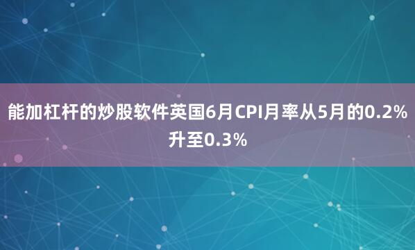 能加杠杆的炒股软件英国6月CPI月率从5月的0.2%升至0.3%